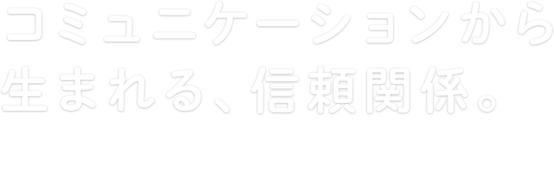 コミュニケーションから生まれる、信頼関係。